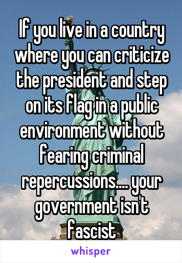 If you live in a country where you can criticize the president and step on its flag in a public environment without fearing criminal repercussions.... your government isn't fascist