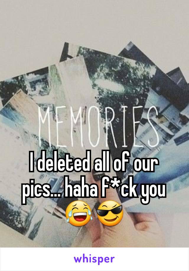 I deleted all of our pics... haha f*ck you 😂😎