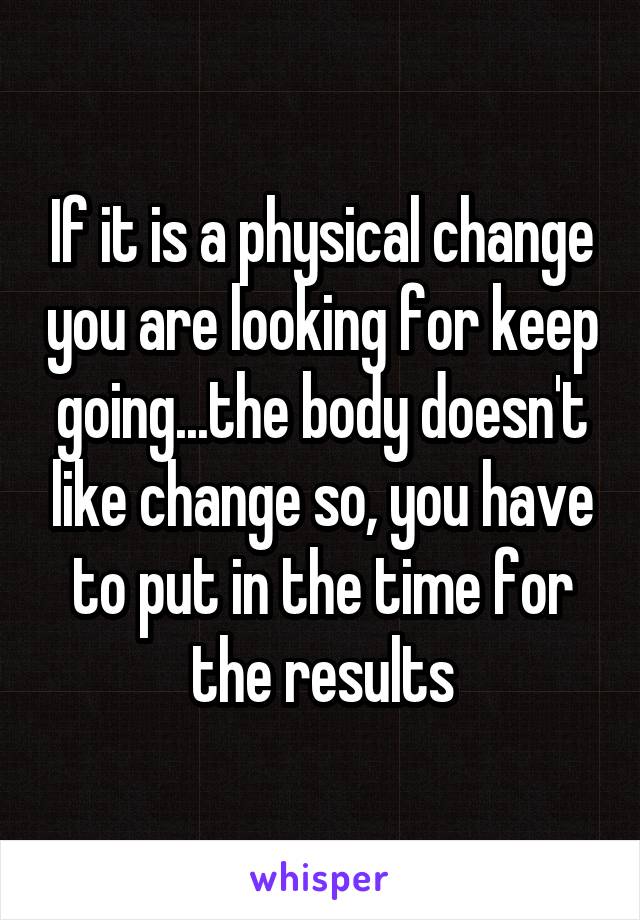 If it is a physical change you are looking for keep going...the body doesn't like change so, you have to put in the time for the results