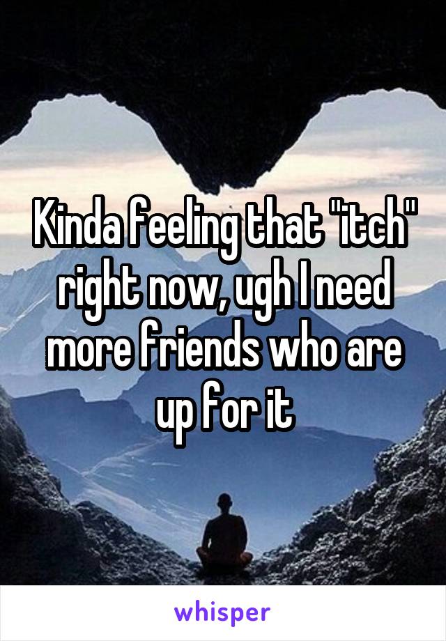 Kinda feeling that "itch" right now, ugh I need more friends who are up for it