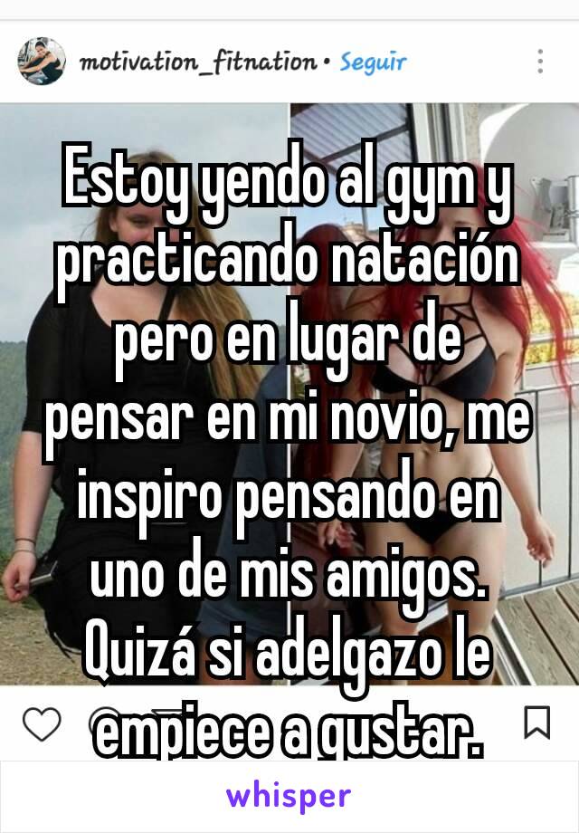 Estoy yendo al gym y practicando natación pero en lugar de pensar en mi novio, me inspiro pensando en uno de mis amigos. Quizá si adelgazo le empiece a gustar.