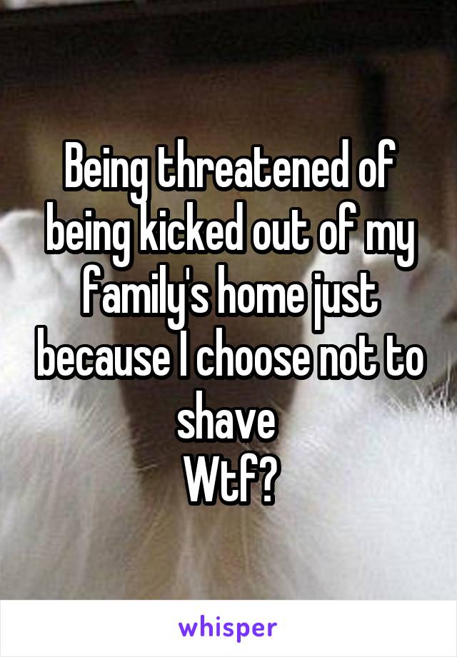 Being threatened of being kicked out of my family's home just because I choose not to shave 
Wtf?