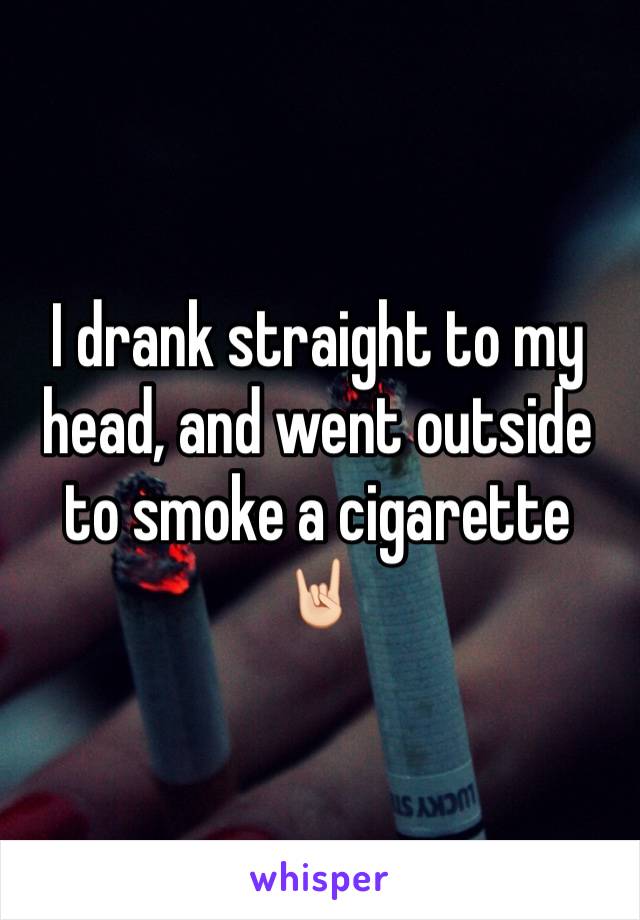 I drank straight to my head, and went outside to smoke a cigarette 🤘🏻