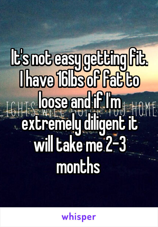 It's not easy getting fit. I have 16lbs of fat to loose and if I'm extremely diligent it will take me 2-3 months 