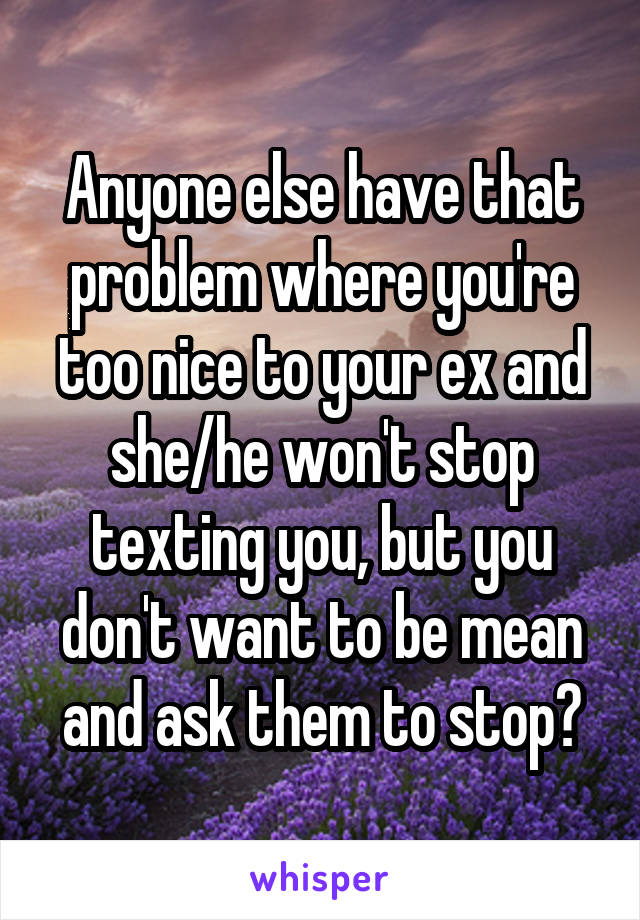 Anyone else have that problem where you're too nice to your ex and she/he won't stop texting you, but you don't want to be mean and ask them to stop?