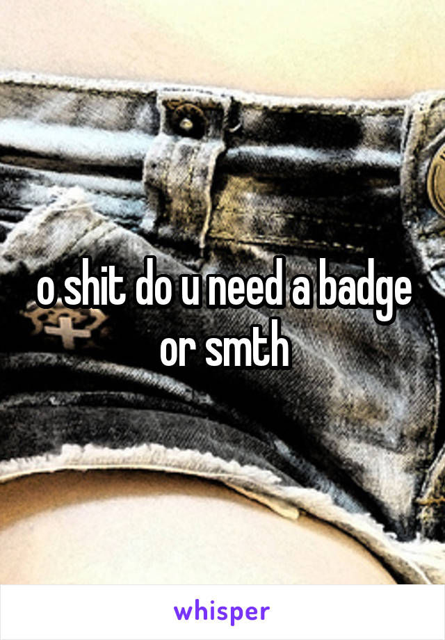 o shit do u need a badge or smth