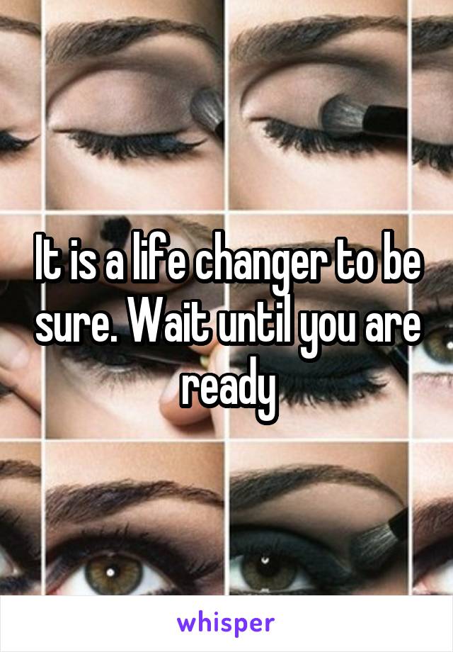 It is a life changer to be sure. Wait until you are ready