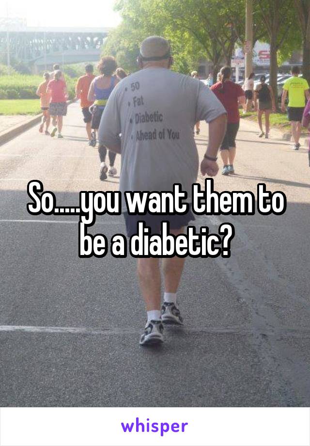 So.....you want them to be a diabetic?