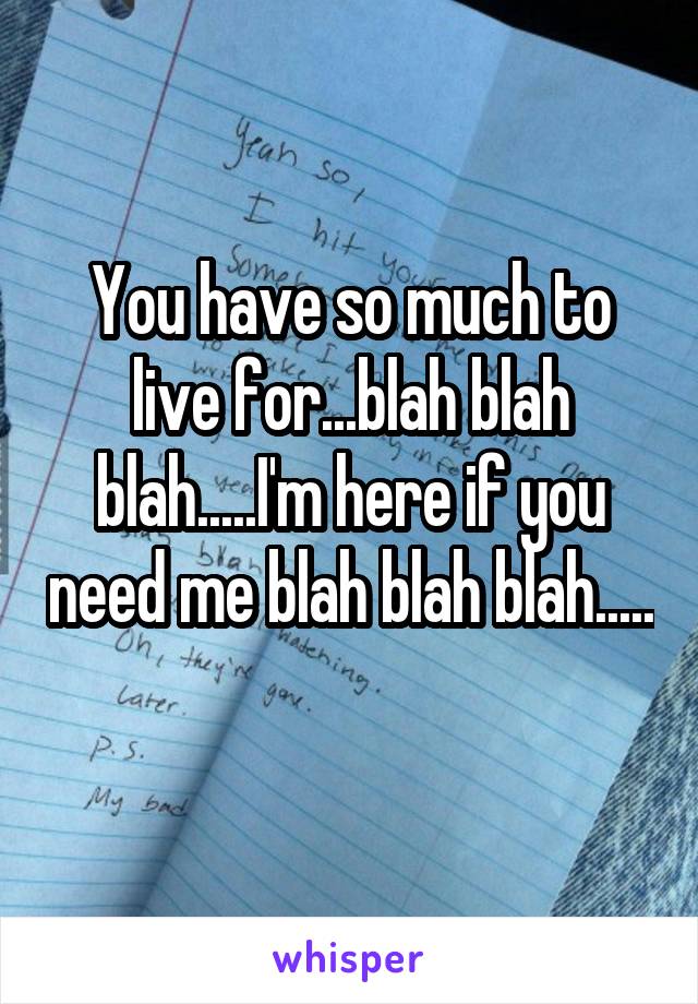 You have so much to live for...blah blah blah.....I'm here if you need me blah blah blah.....
