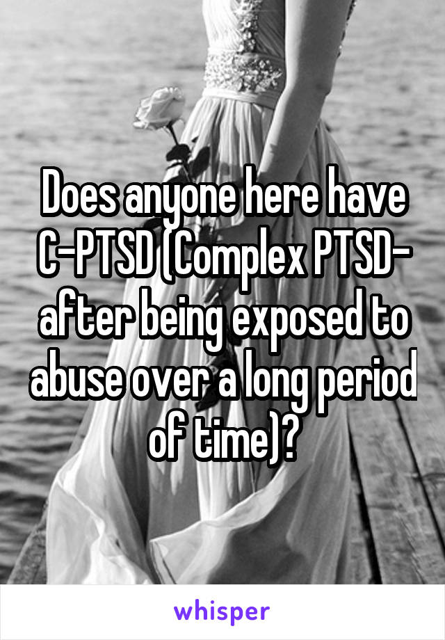 Does anyone here have C-PTSD (Complex PTSD- after being exposed to abuse over a long period of time)?