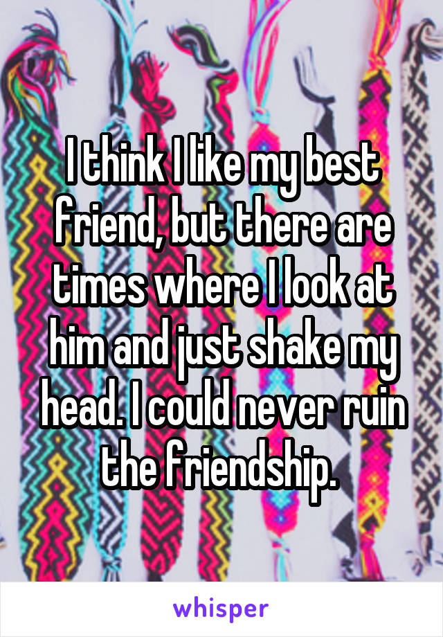 I think I like my best friend, but there are times where I look at him and just shake my head. I could never ruin the friendship. 