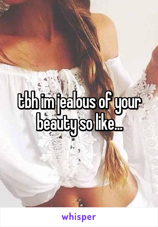 tbh im jealous of your beauty so like...