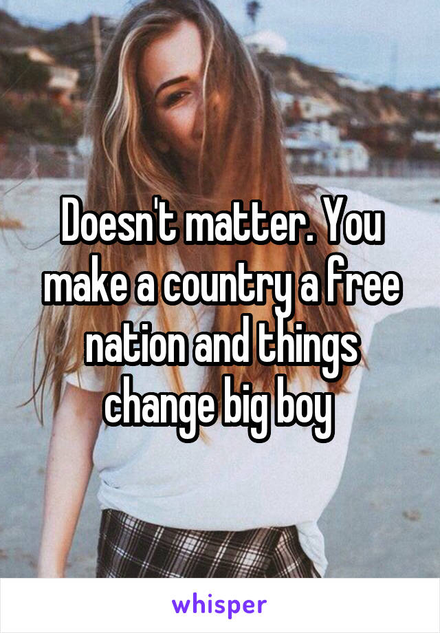 Doesn't matter. You make a country a free nation and things change big boy 