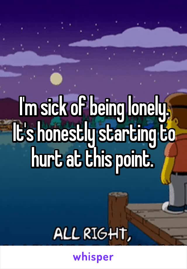 I'm sick of being lonely. It's honestly starting to hurt at this point. 