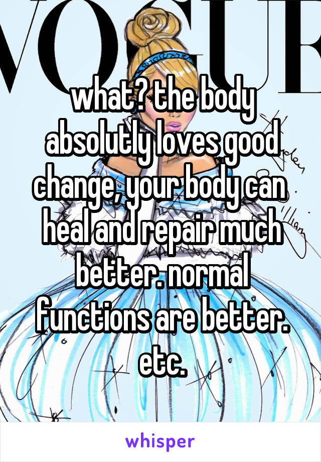 what? the body absolutly loves good change, your body can  heal and repair much better. normal functions are better. etc.