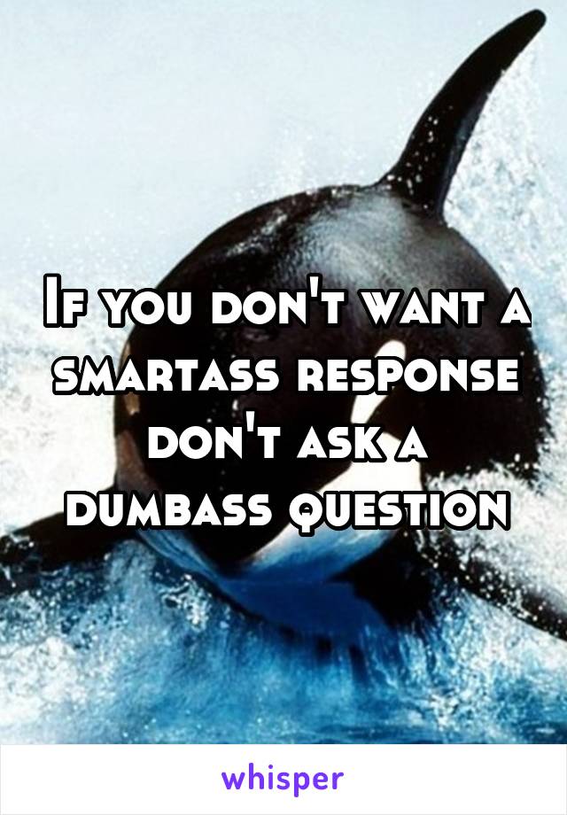 If you don't want a smartass response don't ask a dumbass question