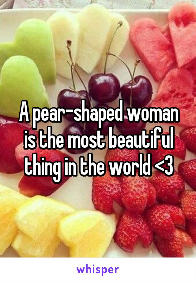 A pear-shaped woman is the most beautiful thing in the world <3