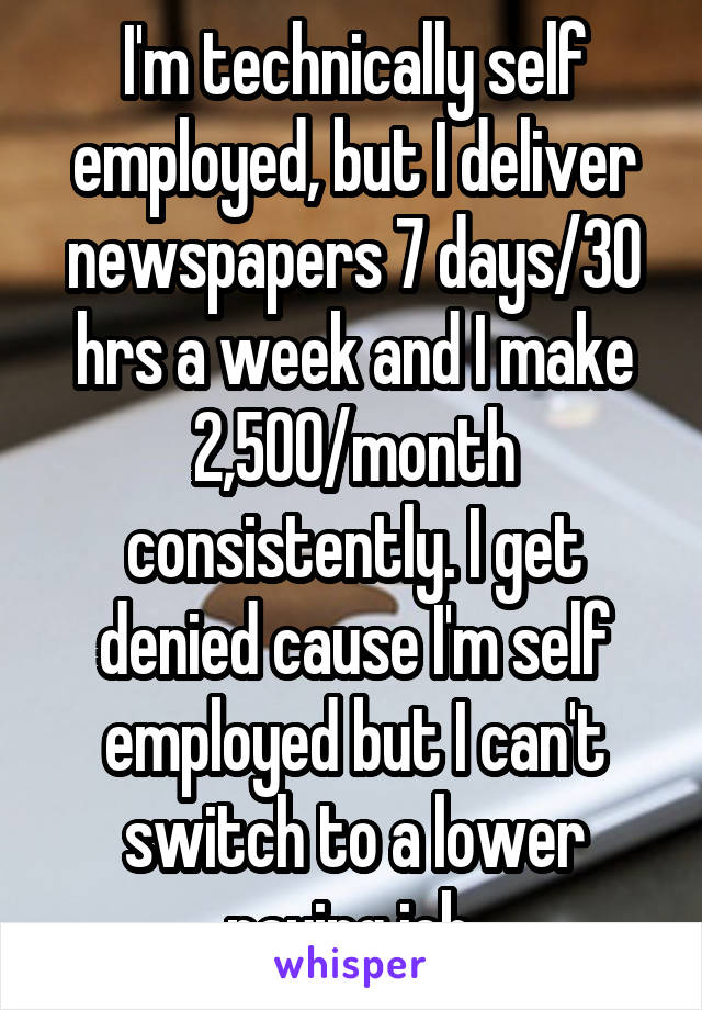 I'm technically self employed, but I deliver newspapers 7 days/30 hrs a week and I make 2,500/month consistently. I get denied cause I'm self employed but I can't switch to a lower paying job 