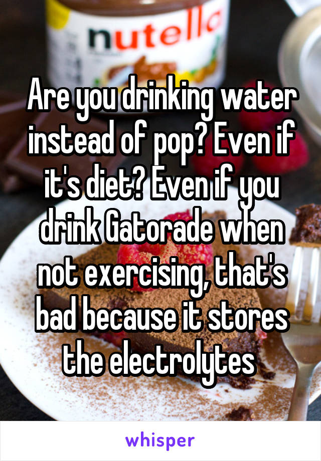 Are you drinking water instead of pop? Even if it's diet? Even if you drink Gatorade when not exercising, that's bad because it stores the electrolytes 