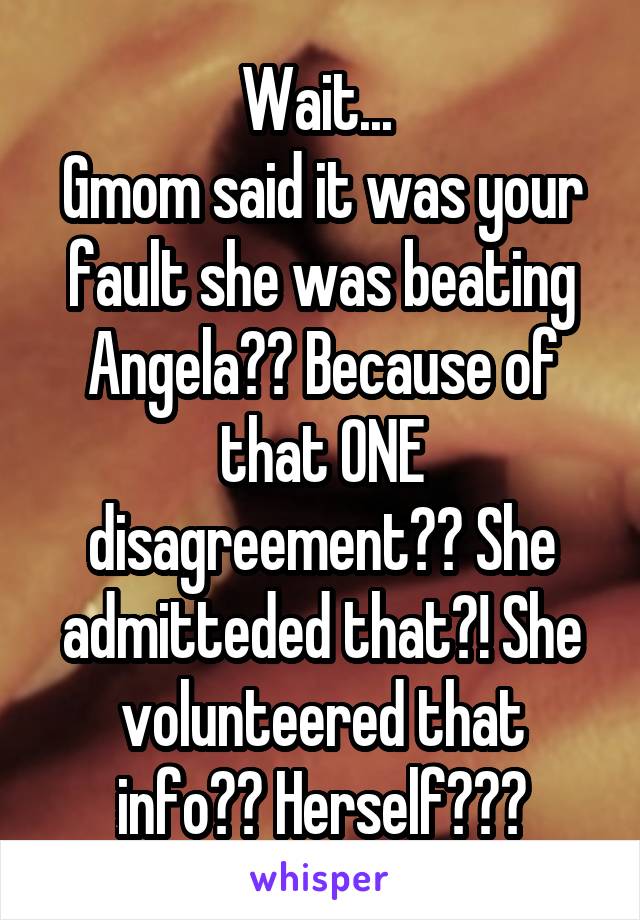 Wait... 
Gmom said it was your fault she was beating Angela?? Because of that ONE disagreement?? She admitteded that?! She volunteered that info?? Herself???