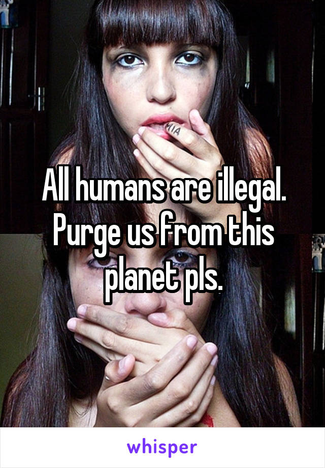 All humans are illegal. Purge us from this planet pls.