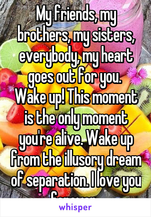 My friends, my brothers, my sisters, everybody, my heart goes out for you. 
Wake up! This moment is the only moment you're alive. Wake up from the illusory dream of separation. I love you forever. 