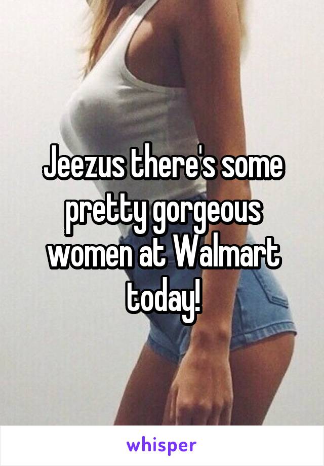 Jeezus there's some pretty gorgeous women at Walmart today!