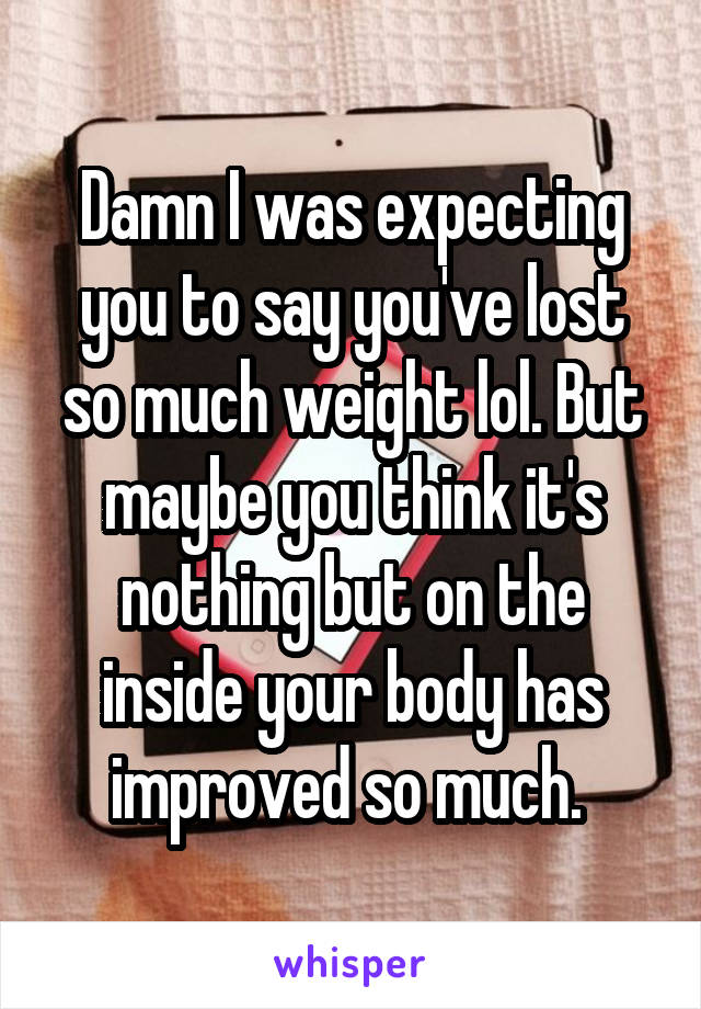 Damn I was expecting you to say you've lost so much weight lol. But maybe you think it's nothing but on the inside your body has improved so much. 