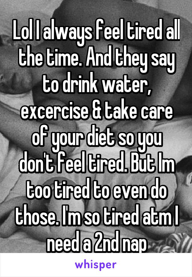 Lol I always feel tired all the time. And they say to drink water, excercise & take care of your diet so you don't feel tired. But Im too tired to even do those. I'm so tired atm I need a 2nd nap