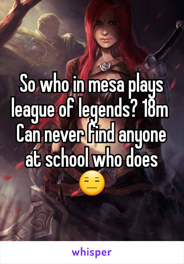 So who in mesa plays league of legends? 18m 
Can never find anyone at school who does😑