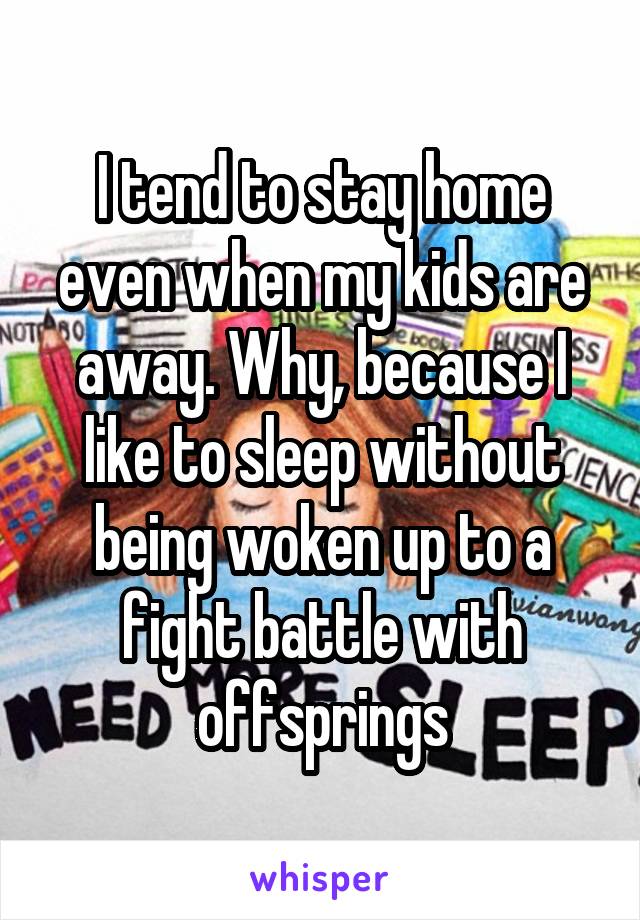 I tend to stay home even when my kids are away. Why, because I like to sleep without being woken up to a fight battle with offsprings