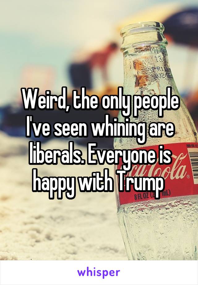 Weird, the only people I've seen whining are liberals. Everyone is happy with Trump 