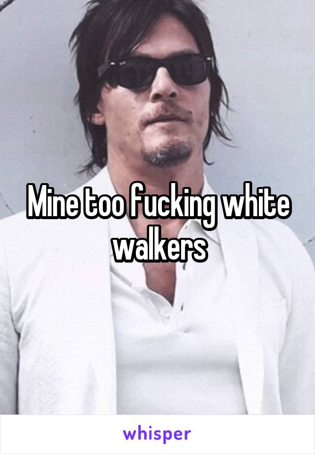 Mine too fucking white walkers