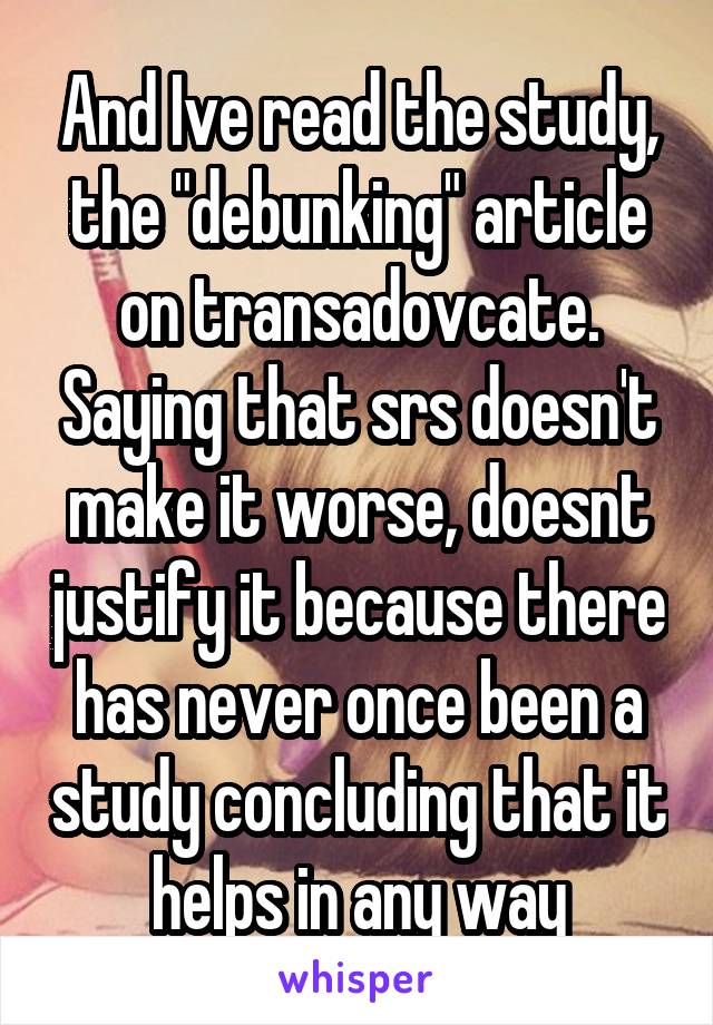 And Ive read the study, the "debunking" article on transadovcate. Saying that srs doesn't make it worse, doesnt justify it because there has never once been a study concluding that it helps in any way