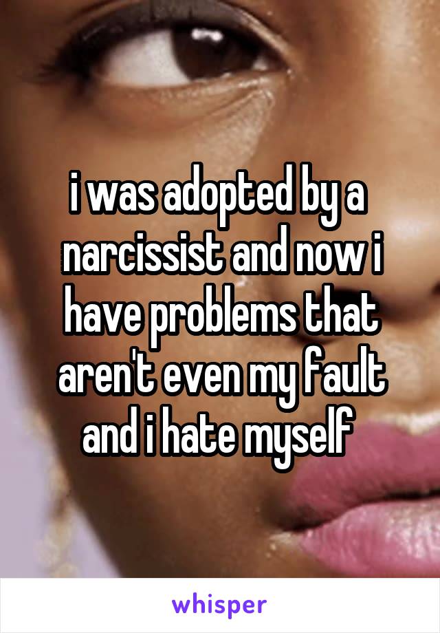 i was adopted by a  narcissist and now i have problems that aren't even my fault and i hate myself 