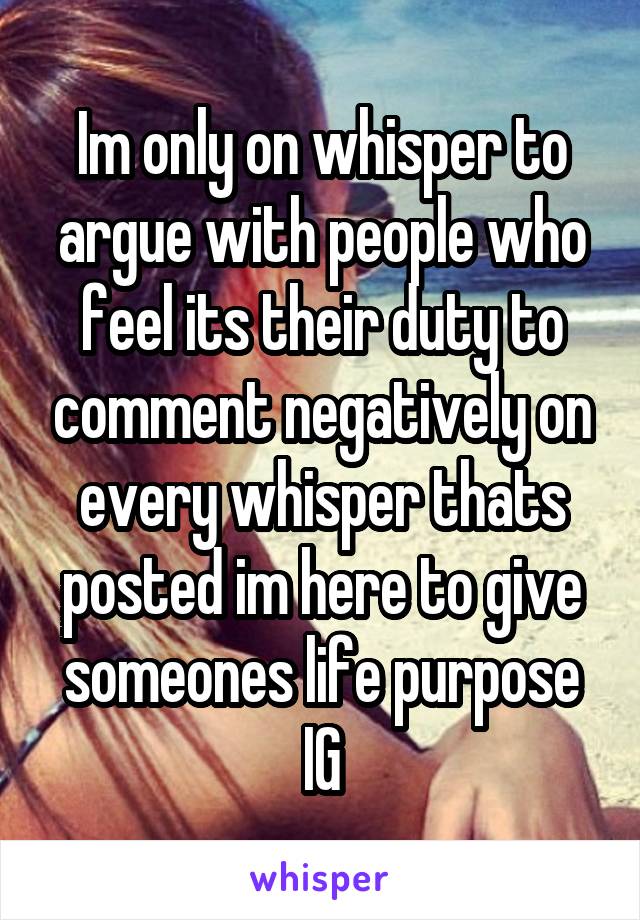 Im only on whisper to argue with people who feel its their duty to comment negatively on every whisper thats posted im here to give someones life purpose IG