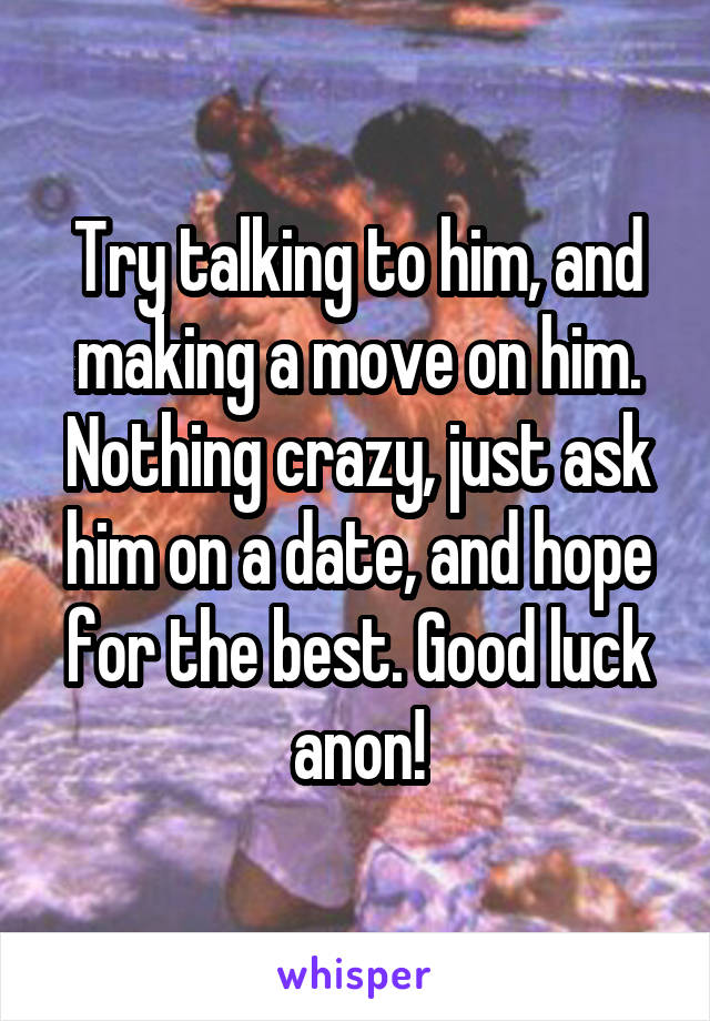 Try talking to him, and making a move on him. Nothing crazy, just ask him on a date, and hope for the best. Good luck anon!