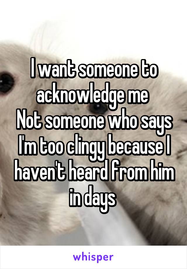 I want someone to acknowledge me 
Not someone who says I'm too clingy because I haven't heard from him in days 