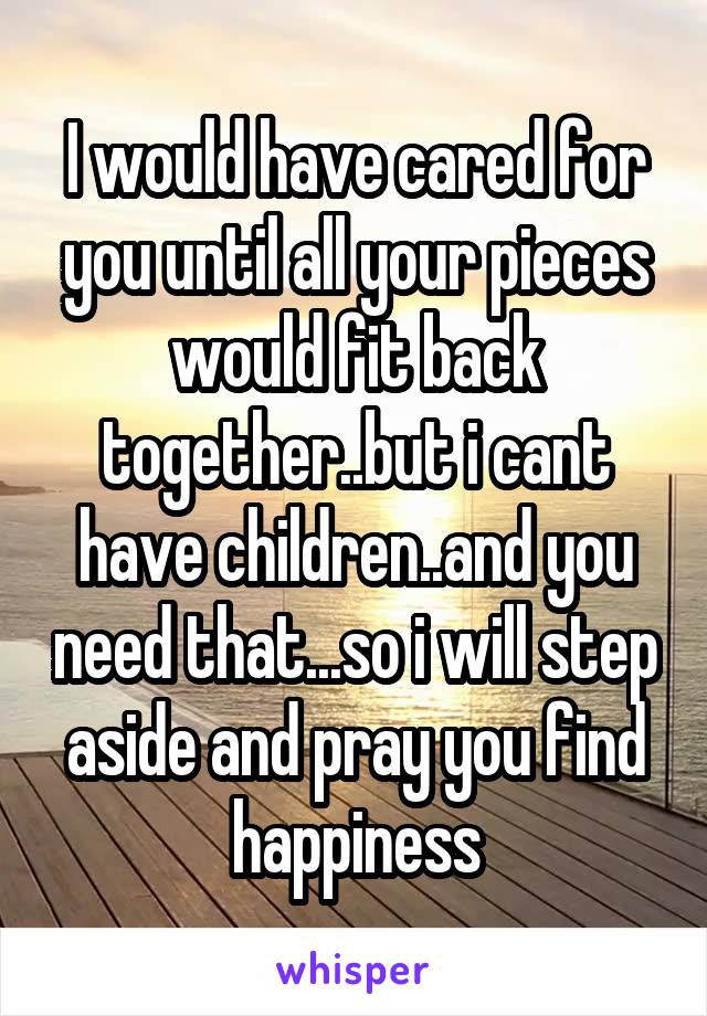 I would have cared for you until all your pieces would fit back together..but i cant have children..and you need that...so i will step aside and pray you find happiness