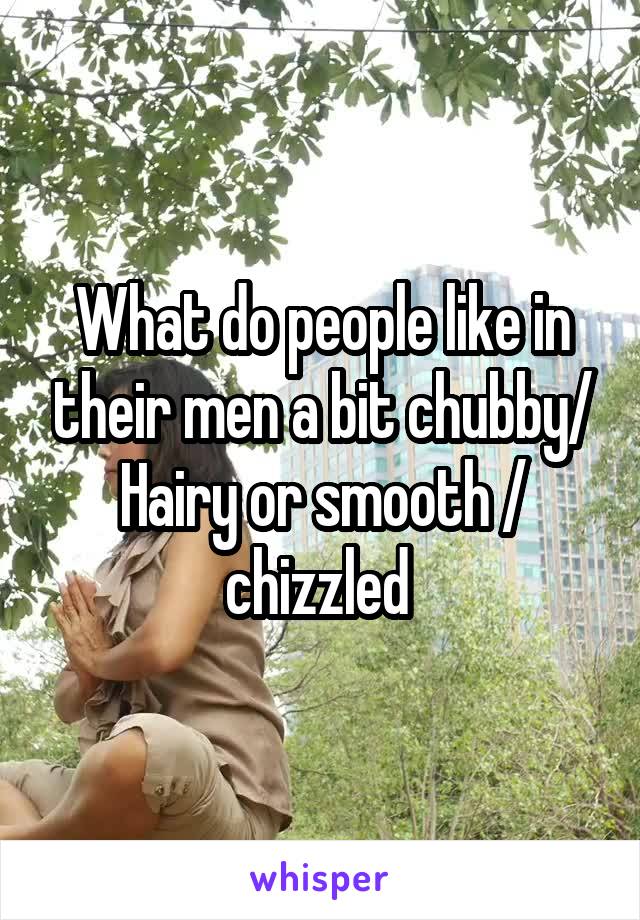 What do people like in their men a bit chubby/ Hairy or smooth / chizzled 