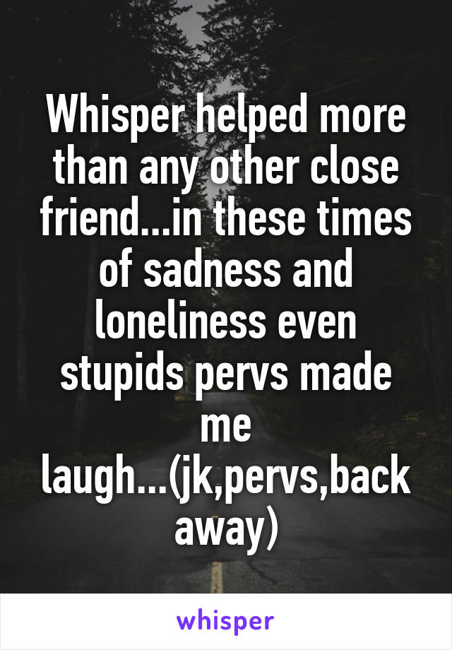 Whisper helped more than any other close friend...in these times of sadness and loneliness even stupids pervs made me laugh...(jk,pervs,back away)