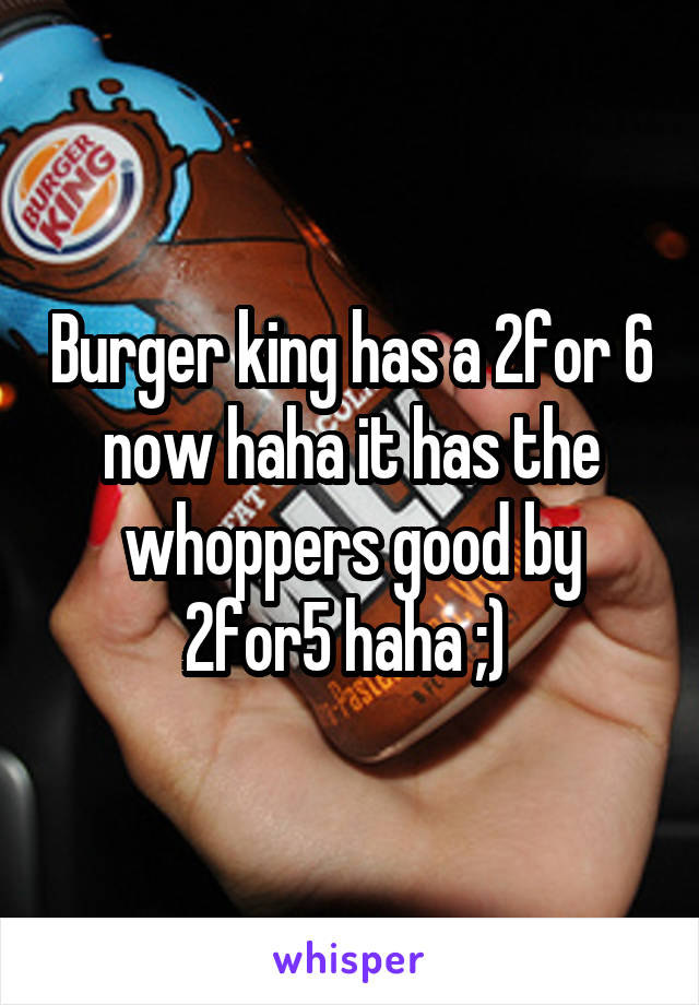 Burger king has a 2for 6 now haha it has the whoppers good by 2for5 haha ;) 