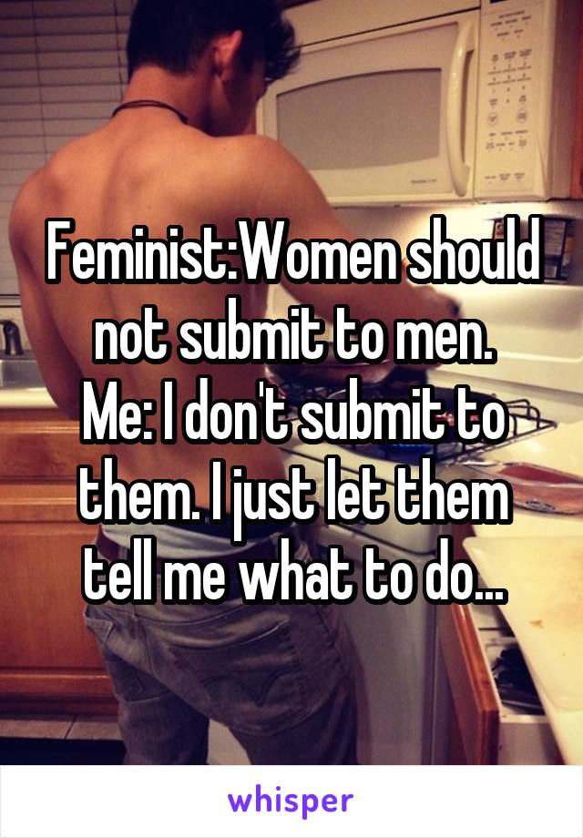 Feminist:Women should not submit to men.
Me: I don't submit to them. I just let them tell me what to do...