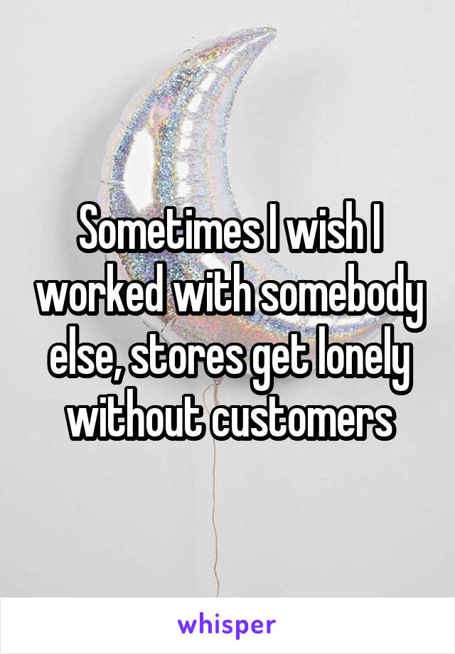 Sometimes I wish I worked with somebody else, stores get lonely without customers