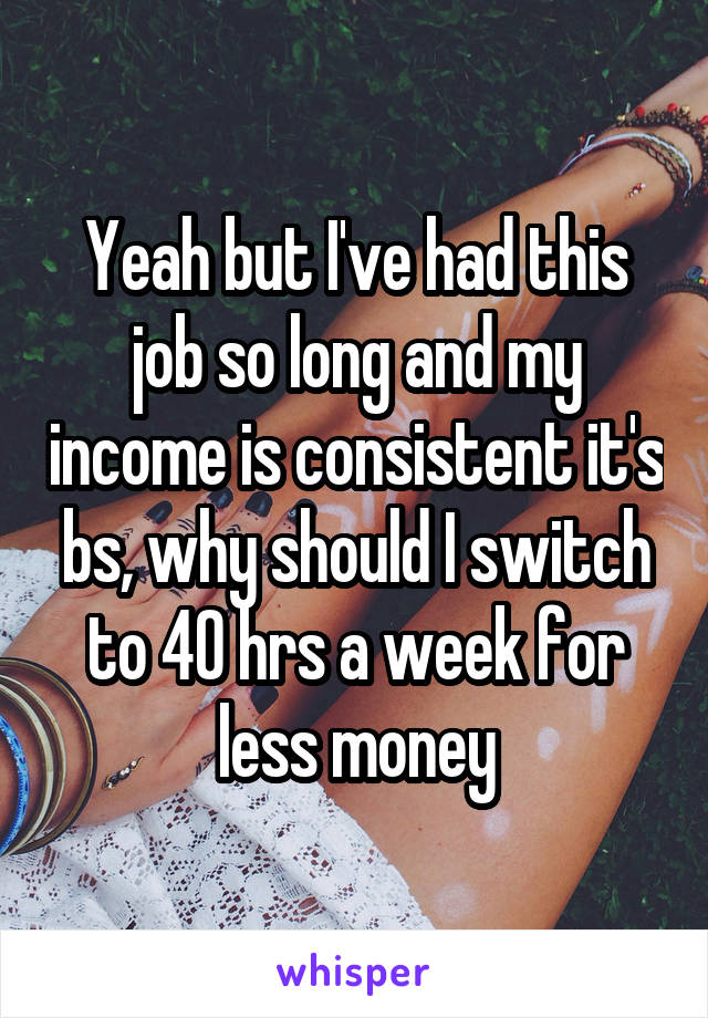 Yeah but I've had this job so long and my income is consistent it's bs, why should I switch to 40 hrs a week for less money