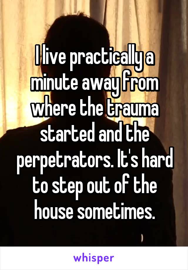 I live practically a minute away from where the trauma started and the perpetrators. It's hard to step out of the house sometimes.