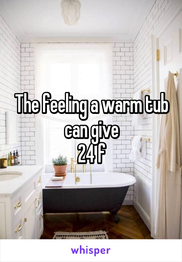 The feeling a warm tub can give
24 f