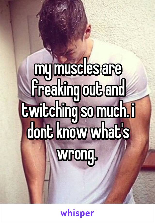 my muscles are freaking out and twitching so much. i dont know what's wrong. 