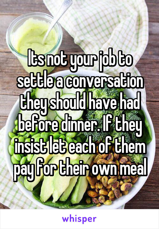 Its not your job to settle a conversation they should have had before dinner. If they insist let each of them pay for their own meal