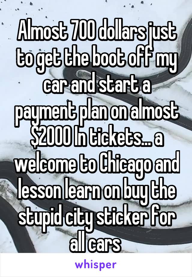 Almost 700 dollars just to get the boot off my car and start a payment plan on almost $2000 In tickets... a welcome to Chicago and lesson learn on buy the stupid city sticker for all cars 